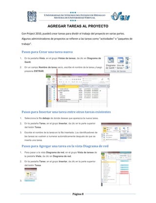 AGREGAR TAREAS AL PROYECTO
 Con Project 2010, puedeS crear tareas para dividir el trabajo del proyecto en varias partes.
 Algunos administradores de proyectos se refieren a las tareas como "actividades" o "paquetes de
 trabajo".

 Pasos para Crear una tarea nueva
1.   En la pestaña Vista, en el grupo Vistas de tareas, da clic en Diagrama de
     Gantt.

2.   En un campo Nombre de tarea vacío, escribe el nombre de la tarea y luego
     presiona ENTRAR.




 Pasos para Insertar una tarea entre otras tareas existentes
1.   Selecciona la fila debajo de donde deseas que aparezca la nueva tarea.

2.   En la pestaña Tarea, en el grupo Insertar, da clic en la parte superior
     del botón Tarea.

3.   Escribe el nombre de la tarea en la fila insertada. Los identificadores de
     las tareas se vuelven a numerar automáticamente después de que se
     inserta una tarea.

 Pasos para Agregar una tarea en la vista Diagrama de red
1.   Para pasar a la vista Diagrama de red, en el grupo Vista de tareas de
     la pestaña Vista, da clic en Diagrama de red.

2.   En la pestaña Tarea, en el grupo Insertar, da clic en la parte superior
     del botón Tarea.




3.




                                                     Página 8
 