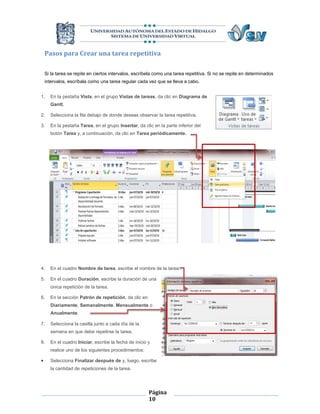 Pasos para Crear una tarea repetitiva

    Si la tarea se repite en ciertos intervalos, escríbela como una tarea repetitiva. Si no se repite en determinados
    intervalos, escríbala como una tarea regular cada vez que se lleva a cabo.


1.    En la pestaña Vista, en el grupo Vistas de tareas, da clic en Diagrama de
      Gantt.

2.    Selecciona la fila debajo de donde deseas observar la tarea repetitiva.

3.    En la pestaña Tarea, en el grupo Insertar, da clic en la parte inferior del
      botón Tarea y, a continuación, da clic en Tarea periódicamente.




4.    En el cuadro Nombre de tarea, escribe el nombre de la tarea.

5.    En el cuadro Duración, escribe la duración de una
      única repetición de la tarea.

6.    En la sección Patrón de repetición, da clic en
      Diariamente, Semanalmente, Mensualmente o
      Anualmente.

7.    Selecciona la casilla junto a cada día de la
      semana en que debe repetirse la tarea.

8.    En el cuadro Iniciar, escribe la fecha de inicio y
      realice uno de los siguientes procedimientos:

     Selecciona Finalizar después de y, luego, escribe
      la cantidad de repeticiones de la tarea.




                                                       Página
                                                       10
 