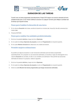 DURACION DE LAS TAREAS

     Cuando crea una tarea programada automáticamente, Project 2010 asigna una duración estimada de forma
     predeterminada para un día. Puede modificar la duración en cualquier momento para reflejar la cantidad real
     de tiempo que requiere la tarea.


     Pasos para Cambiar la duración de una tarea
1.   En la columna Duración de la tarea, escribe la duración en minutos (m), horas (h), días (d), semanas (s) o
     meses (me).

3.   Presiona ENTRAR.

     Pasos para cambiar las unidades predeterminadas
1.   Da clic en la pestaña Archivo y luego da clic en Opciones.

2.   En el cuadro de diálogo Opciones de proyecto, da clic en Programación en el panel izquierdo.

3.   En el cuadro Mostrar duración en, selecciona una unidad de duración.

     Permitir mejores estimaciones

     Es posible que algunos proyectos no usen duraciones estimadas para las tareas programadas
     automáticamente. Si tu proyecto no usa duraciones estimadas y se escribe un signo de interrogación en la
     columna Duración de una tarea, el valor no se considera una estimación. Para permitir las duraciones
     estimadas de tareas en tu proyecto, realiza lo siguiente:


1.   Da clic en la pestaña Archivo y luego da clic en Opciones.

2.   En el cuadro de diálogo Opciones de proyecto, da clic en Programación en el panel izquierdo.

3.   Active la casilla Muestra las tareas programadas que tengan duraciones estimadas.




                                                        Página
                                                        14
 