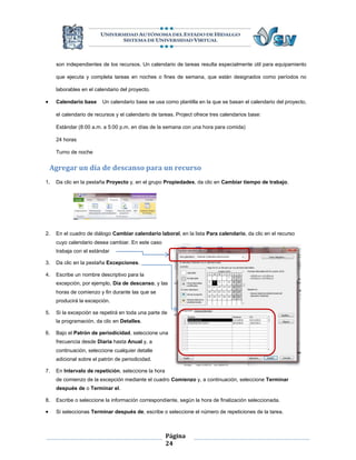 son independientes de los recursos. Un calendario de tareas resulta especialmente útil para equipamiento

     que ejecuta y completa tareas en noches o fines de semana, que están designados como períodos no

     laborables en el calendario del proyecto.

    Calendario base     Un calendario base se usa como plantilla en la que se basan el calendario del proyecto,

     el calendario de recursos y el calendario de tareas. Project ofrece tres calendarios base:

     Estándar (8:00 a.m. a 5:00 p.m. en días de la semana con una hora para comida)

     24 horas

     Turno de noche


    Agregar un día de descanso para un recurso
1.   Da clic en la pestaña Proyecto y, en el grupo Propiedades, da clic en Cambiar tiempo de trabajo.




2.   En el cuadro de diálogo Cambiar calendario laboral, en la lista Para calendario, da clic en el recurso
     cuyo calendario desea cambiar. En este caso
     trabaja con el estándar

3.   Da clic en la pestaña Excepciones.

4.   Escribe un nombre descriptivo para la
     excepción, por ejemplo, Día de descanso, y las
     horas de comienzo y fin durante las que se
     producirá la excepción.

5.   Si la excepción se repetirá en toda una parte de
     la programación, da clic en Detalles.

6.   Bajo el Patrón de periodicidad, seleccione una
     frecuencia desde Diaria hasta Anual y, a
     continuación, seleccione cualquier detalle
     adicional sobre el patrón de periodicidad.

7.   En Intervalo de repetición, seleccione la hora
     de comienzo de la excepción mediante el cuadro Comienzo y, a continuación, seleccione Terminar
     después de o Terminar el.

8.   Escribe o seleccione la información correspondiente, según la hora de finalización seleccionada.

    Si seleccionas Terminar después de, escribe o seleccione el número de repeticiones de la tarea.



                                                      Página
                                                      24
 