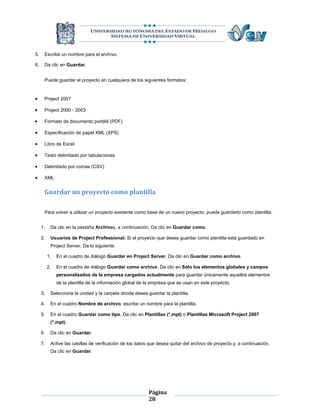 5.    Escribe un nombre para el archivo.

6.    Da clic en Guardar.


      Puede guardar el proyecto en cualquiera de los siguientes formatos:


     Project 2007

     Project 2000 - 2003

     Formato de documento portátil (PDF)

     Especificación de papel XML (XPS)

     Libro de Excel

     Texto delimitado por tabulaciones

     Delimitado por comas (CSV)

     XML


      Guardar un proyecto como plantilla

      Para volver a utilizar un proyecto existente como base de un nuevo proyecto, puede guardarlo como plantilla.


     1.    Da clic en la pestaña Archivoy, a continuación, Da clic en Guardar como.

     2.    Usuarios de Project Professional: Si el proyecto que desea guardar como plantilla está guardado en
           Project Server, Da lo siguiente:

          1.   En el cuadro de diálogo Guardar en Project Server, Da clic en Guardar como archivo.

          2.   En el cuadro de diálogo Guardar como archivo, Da clic en Sólo los elementos globales y campos
               personalizados de la empresa cargados actualmente para guardar únicamente aquellos elementos
               de la plantilla de la información global de la empresa que se usan en este proyecto.

     3.    Seleccione la unidad y la carpeta donde desea guardar la plantilla.

     4.    En el cuadro Nombre de archivo, escribe un nombre para la plantilla.

     5.    En el cuadro Guardar como tipo, Da clic en Plantillas (*.mpt) o Plantillas Microsoft Project 2007
           (*.mpt).

     6.    Da clic en Guardar.

     7.    Active las casillas de verificación de los datos que desea quitar del archivo de proyecto y, a continuación,
           Da clic en Guardar.




                                                           Página
                                                           28
 