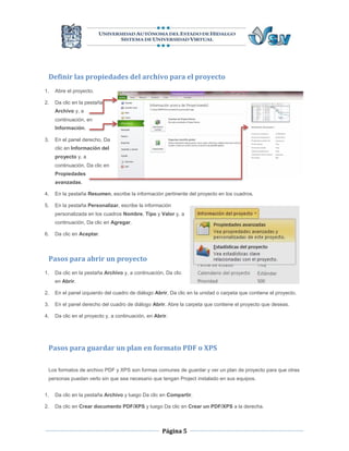 Definir las propiedades del archivo para el proyecto
1.   Abre el proyecto.

2.   Da clic en la pestaña
     Archivo y, a
     continuación, en
     Información.

3.   En el panel derecho, Da
     clic en Información del
     proyecto y, a
     continuación, Da clic en
     Propiedades
     avanzadas.

4.   En la pestaña Resumen, escribe la información pertinente del proyecto en los cuadros.

5.   En la pestaña Personalizar, escribe la información
     personalizada en los cuadros Nombre, Tipo y Valor y, a
     continuación, Da clic en Agregar.

6.   Da clic en Aceptar.



 Pasos para abrir un proyecto
1.   Da clic en la pestaña Archivo y, a continuación, Da clic
     en Abrir.

2.   En el panel izquierdo del cuadro de diálogo Abrir, Da clic en la unidad o carpeta que contiene el proyecto.

3.   En el panel derecho del cuadro de diálogo Abrir, Abre la carpeta que contiene el proyecto que deseas.

4.   Da clic en el proyecto y, a continuación, en Abrir.




 Pasos para guardar un plan en formato PDF o XPS

 Los formatos de archivo PDF y XPS son formas comunes de guardar y ver un plan de proyecto para que otras
 personas puedan verlo sin que sea necesario que tengan Project instalado en sus equipos.


1.   Da clic en la pestaña Archivo y luego Da clic en Compartir.

2.   Da clic en Crear documento PDF/XPS y luego Da clic en Crear un PDF/XPS a la derecha.



                                                     Página 5
 