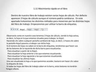 1.11 Movimiento rápido en el libro

     Dentro de nuestro libro de trabajo existen varias hojas de cálculo. Por defecto
     aparecen 3 hojas de cálculo aunque el número podría cambiarse. En este
     apartado trataremos los distintos métodos para movernos por las distintas hojas
     del libro de trabajo. Empezaremos por utilizar la barra de etiquetas.



Observarás como en nuestro caso tenemos 3 hojas de cálculo, siendo la hoja activa,
es decir, la hoja en la que estamos situados para trabajar, la Hoja1.
Haciendo clic sobre cualquier pestaña cambiará de hoja, es decir, si haces clic sobre
la pestaña Hoja3 pasarás a trabajar con dicha hoja.
Si el número de hojas no caben en la barra de etiquetas, tendremos que hacer uso
de los botones de la izquierda de dicha barra para visualizarlas:
 Para visualizar a partir de la Hoja1.
 Para visualizar la hoja anterior a las que estamos visualizando.
 Para visualizar la hoja siguiente a las que estamos visualizando.
 Para visualizar las últimas hojas.
Una vez visualizada la hoja a la que queremos acceder, bastará con hacer clic sobre
la etiqueta de ésta.
Si todas las hojas del libro de trabajo caben en la barra, estos botones no tendrán
ningún efecto.
 