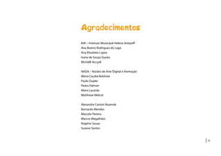 |10
Agradecimentos
IHA – Instituto Municipal Helena Antipoff
Ana Beatriz Rodrigues do Lago
Ana Elisabete Lopes
Ivana de Souza Soares
Michélli Accyoli
NADA – Núcleo de Arte Digital e Animação
Maria Caudia Bolshaw
Paulo Dupke
Pedro Palmier
Maíra Lacerda
Matthiew Melcot
Alexandre Cantini Rezende
Bernardo Mendes
Marcelo Pereira
Marcos Magalhães
Rogério Souza
Suzane Santos
 