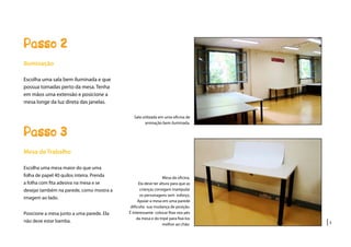 |3
Passo 2
Sala utilizada em uma oficina de
animação bem iluminada.
Iluminação
Escolha uma sala bem iluminada e que
possua tomadas perto da mesa. Tenha
em mãos uma extensão e posicione a
mesa longe da luz direta das janelas.
Passo 3
Mesa de Trabalho
Escolha uma mesa maior do que uma
folha de papel 40 quilos inteira. Prenda
a folha com fita adesiva na mesa e se
desejar também na parede, como mostra a
imagem ao lado.
Posicione a mesa junto a uma parede. Ela
não deve estar bamba.
Mesa da oficina.
Ela deve ter altura para que as
crianças consigam manipular
os personagens sem esforço.
Apoiar a mesa em uma parede
dificulta sua mudança de posição.
É interessante colocar fitas nos pés
da mesa e do tripé para fixá-los
melhor ao chão.
 