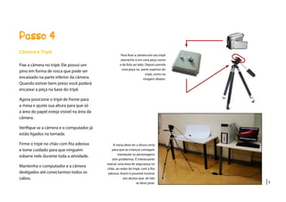 |4
Passo 4
Para fixar a câmera em seu tripé
atarrache-a em uma peça como
a da foto ao lado. Depois prenda
esta peça na parte superior do
tripé, como na
imagem abaixo.
Câmera e Tripé
Fixe a câmera no tripé. Ele possui um
pino em forma de rosca que pode ser
encaixado na parte inferior da câmera.
Quando estiver bem preso você poderá
encaixar a peça na base do tripé.
Agora posicione o tripé de frente para
a mesa e ajuste sua altura para que só
a área do papel esteja visível na área da
câmera.
Verifique se a câmera e o computador já
estão ligados na tomada.
Firme o tripé no chão com fita adesiva
e tome cuidado para que ninguém
esbarre nele durante toda a atividade.
Mantenha o computador e a câmera
desligados até conectarmos todos os
cabos.
A mesa deve ter a altura certa
para que as crianças consigam
manipular os personagens
sem problemas. É interessante
marcar uma área de segurança no
chão, ao redor do tripé, com a fita
adesiva. Assim é possivel mostrar
aos alunos que ali não
se deve pisar.
 