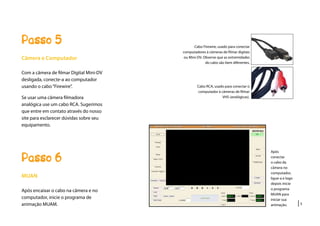 |5
Passo 5
Câmera e Computador
Com a câmera de filmar Digital Mini-DV
desligada, conecte-a ao computador
usando o cabo“Firewire”.
Se usar uma câmera filmadora
analógica use um cabo RCA. Sugerimos
que entre em contato através do nosso
site para esclarecer dúvidas sobre seu
equipamento.
Passo 6
MUAN
Após encaixar o cabo na câmera e no
computador, inicie o programa de
animação MUAM.
Cabo Firewire, usado para conectar
computadores à câmeras de filmar digitais
ou Mini-DV. Observe que as extremidades
do cabo são bem diferentes.
Cabo RCA, usado para conectar o
computador à câmeras de filmar
VHS (analógicas).
Após
conectar
o cabo da
câmera no
computador,
ligue-a e logo
depois inicie
o programa
MUAN para
iniciar sua
animação.
 