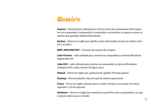 |7
Glossário
Arquivo – Nomenclatura utilizada para a forma como são armazenadas informações
em um computador. Comparando o computador a um armário, os arquivos seriam as
gavetas que guardam objetos/informações.
Backup – Palavra em inglês que significa salvar informações virtuais em mídias como
CD´s ou DVD´s.
BMP/ JPEG/PNG/TIFF – Formatos de arquivos de imagem.
Cabo Firewire – cabo utilizado para conectar ao computador as câmeras filmadoras
digitais Mini-DV.
Cabo RCA – cabo utilizado para conectar ao computador as câmeras filmadoras
analógicas VHS, muito comuns há alguns anos.
Default – Termo em inglês que, graficamente significa“formato padrão”.
Desktop – Área de trabalho, tela principal do sistema operacional.
Frame – Termo em inglês utilizado para se medir o tempo na animação. Um frame
equivale a 1/24 de segundo.
Hardware – Termo em inglês que representa a parte física dos computadores, ou seja
as peças e placas que o compõe.
 