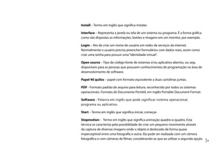 |8
Install – Termo em inglês que significa instalar.
Interface – Representa a janela ou tela de um sistema ou programa. É a forma gráfica
como são dispostas as informações, botões e imagens em um monitor, por exemplo.
Login – Ato de criar um nome de usuário em redes de serviços da internet.
Normalmente o usuário precisa preencher formulários com dados reais, assim como
criar uma senha para possuir uma“identidade virtual”.
Open source – Tipo de código-fonte de sistemas e/ou aplicativo abertos, ou seja,
disponíveis para as pessoas que possuem conhecimentos de programação na área de
desenvolvimento de software.
Papel 40 quilos – papel com formato equivalente a duas cartolinas juntas.
PDF - Formato padrão de arquivo para leitura, reconhecido por todos os sistemas
operacionais. Formato de Documento Portátil, em inglês Portable Document Format.
Software – Palavra em inglês que pode significar sistema operacional,
programa ou aplicativo.
Start – Termo em inglês que significa iniciar, começar.
Stopmotion – Termo em inglês que significa animação quadro-a-quadro. Esta
técnica se caracteriza pela possibilidade de criar um pequeno movimento através
da captura de diversas imagens onde o objeto é deslocado de forma quase
imperceptível entre uma fotografia e outra. Ela pode ser realizada com um câmera
fotográfica e com câmeras de filmar, considerando-se que ao utilizar a segunda opção
 