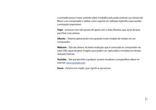 |9
o animador possui maior controle sobre o trabalho pois pode conectar sua câmera de
filmar a um computador e utilizar como suporte um software específico para auxiliar
a animação stopmotion.
Tripé – estrutura com três pontos de apoio com o chão, flexíveis, que serve de base
para fixar uma câmera.
Ubuntu – Sistema operacional Linux gratuito muito simples de instalar em um
computador.
Webcam – Tipo de câmera, de baixa resolução, que é conectada ao computador via
cabo USB, capaz de gerar imagens que podem ser capturadas e enviadas em tempo
real pela internet.
Youtube – Site que permite a qualquer usuário visualizar e compartilhar vídeos na
internet. www.youtube.com
Zoom – Palavra em inglês que significa aproximar
 