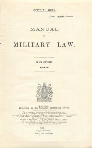 O FFIC IA L COPY.
[Crown (.'opyright Reserved.
MANUAL
OK
MILITARY LAW.
LON I) 0 N:
PUBLISHED BY HIS MAJESTY'S STATIONERY OFFICE.
To be purchased through any Bookseller or directly from
H.M. S T A T I O N KltY OiTICiO at lh e following addresses:
I m p e r i a l H o i'S K , K i s o s w a v , L o n d o n , W .C ., a n d ‘~‘S , A h in < ;d o .n S t r e e t , L o n d o n , S .W . ;
37, 1'jv T n u S t r e e t , M a n c u k s t k k ; 1, S t . A n d r e w 's C r e s c e n t , C a r d i e f ;
L'.-?. F<iittii Street, Eiiixiiinirsii;
or from E. PONSOXBY, Ltd., llti, G rafton Street, D ui.m .v ;
or from the Agencies i'll the British Colonies and Dependencies,
the United States of America and other Foreign Countries of
T. FISIIKK UNWIN, L m ., London, W.C.
WAR OFFICE.
1914 .
1914.
(Reprinted 191G.)
I’ricr’, Two S/iitIinf/a,
 