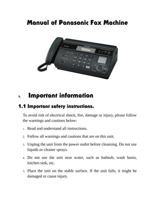 Manual of Panasonic Fax Machine 
1. Important information 
1.1 Important safety instructions. 
To avoid risk of electrical shock, fire, damage or injury, please follow 
the warnings and cautions below: 
1. Read and understand all instructions. 
2. Follow all warnings and cautions that are on this unit. 
3. Unplug the unit from the power outlet before cleansing. Do not use 
liquids or cleaner sprays. 
4. Do not use the unit near water, such as bathtub, wash basin, 
kitchen sink, etc. 
5. Place the unit on the stable surface. If the unit falls, it might be 
damaged or cause injury. 
 