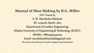 Manual of Shoe Making by R.G. Miller
PDF Created by
S. M. Murshidur Rahman
ID: 1219006, Batch: 2k12
Department of Leather Engineering,
Khulna University of Engineering & Technology (KUET).
Mobile: +8801939434029
Email: murshidurkhulnabd@gmail.com
Devoted to the Students of Leather Engineering Department
 
