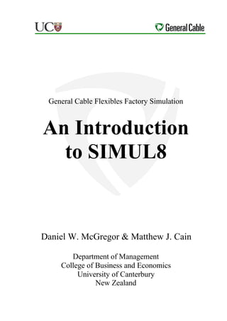 General Cable Flexibles Factory Simulation


An Introduction
  to SIMUL8


Daniel W. McGregor & Matthew J. Cain

       Department of Management
    College of Business and Economics
         University of Canterbury
               New Zealand
 