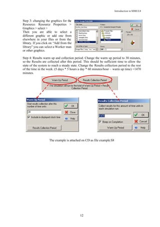 Introduction to SIMUL8


Step 3: changing the graphics for the
Resource. Resource Properties >
Graphics > select >
Then you are able to select a
different graphic or add one from
elsewhere in your files or from the
library. If you click on “Add from the
library” you can select a Worker man
or other graphics.

Step 4: Results warm up and collection period. Change the warm up period to 30 minutes,
so the Results are collected after this period. This should be sufficient time to allow the
state of the system to reach a steady state. Change the Results collection period to the rest
of the time in the week. (5 days * 5 hours a day * 60 minutes/hour – warm up time) =1470
minutes.




                    The example is attached on CD as file example.S8




                                             12
 