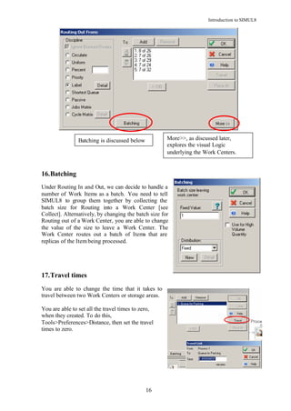 Introduction to SIMUL8




                Batching is discussed below           More>>, as discussed later,
                                                      explores the visual Logic
                                                      underlying the Work Centers.


16. Batching
Under Routing In and Out, we can decide to handle a
number of Work Items as a batch. You need to tell
SIMUL8 to group them together by collecting the
batch size for Routing into a Work Center [see
Collect]. Alternatively, by changing the batch size for
Routing out of a Work Center, you are able to change
the value of the size to leave a Work Center. The
Work Center routes out a batch of Items that are
replicas of the Item being processed.




17. Travel times
You are able to change the time that it takes to
travel between two Work Centers or storage areas.

You are able to set all the travel times to zero,
when they created. To do this,
Tools>Preferences>Distance, then set the travel
times to zero.




                                              16
 