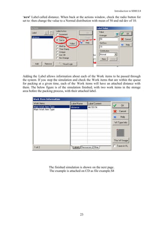 Introduction to SIMUL8

‘new’ Label called distance. When back at the actions window, check the radio button for
set to: then change the value to a Normal distribution with mean of 50 and std dev of 10.




Adding the Label allows information about each of the Work items to be passed through
the system. If you stop the simulation and check the Work items that are within the queue
for packing at a given time, each of the Work items will have an attached distance with
them. The below figure is of the simulation finished, with two work items in the storage
area before the packing process, with their attached label.




                   The finished simulation is shown on the next page.
                   The example is attached on CD as file example.S8




                                           23
 