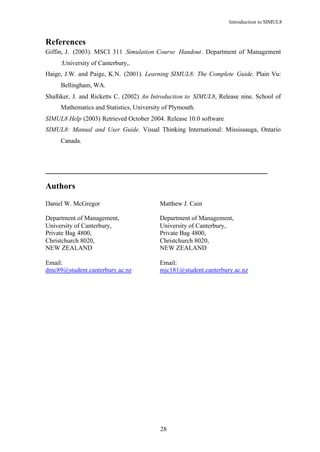 Introduction to SIMUL8



References
Giffin, J. (2003). MSCI 311 Simulation Course Handout. Department of Management
     :University of Canterbury,.
Haige, J.W. and Paige, K.N. (2001). Learning SIMUL8: The Complete Guide. Plain Vu:
     Bellingham, WA.
Shalliker, J. and Ricketts C. (2002) An Introduction to SIMUL8, Release nine. School of
     Mathematics and Statistics, University of Plymouth.
SIMUL8 Help (2003) Retrieved October 2004. Release 10.0 software
SIMUL8: Manual and User Guide. Visual Thinking International: Mississauga, Ontario
     Canada.



___________________________________________________________

Authors

Daniel W. McGregor                        Matthew J. Cain

Department of Management,                 Department of Management,
University of Canterbury,                 University of Canterbury,
Private Bag 4800,                         Private Bag 4800,
Christchurch 8020,                        Christchurch 8020,
NEW ZEALAND                               NEW ZEALAND

Email:                                    Email:
dmc89@student.canterbury.ac.nz            mjc181@student.canterbury.ac.nz




                                          28
 