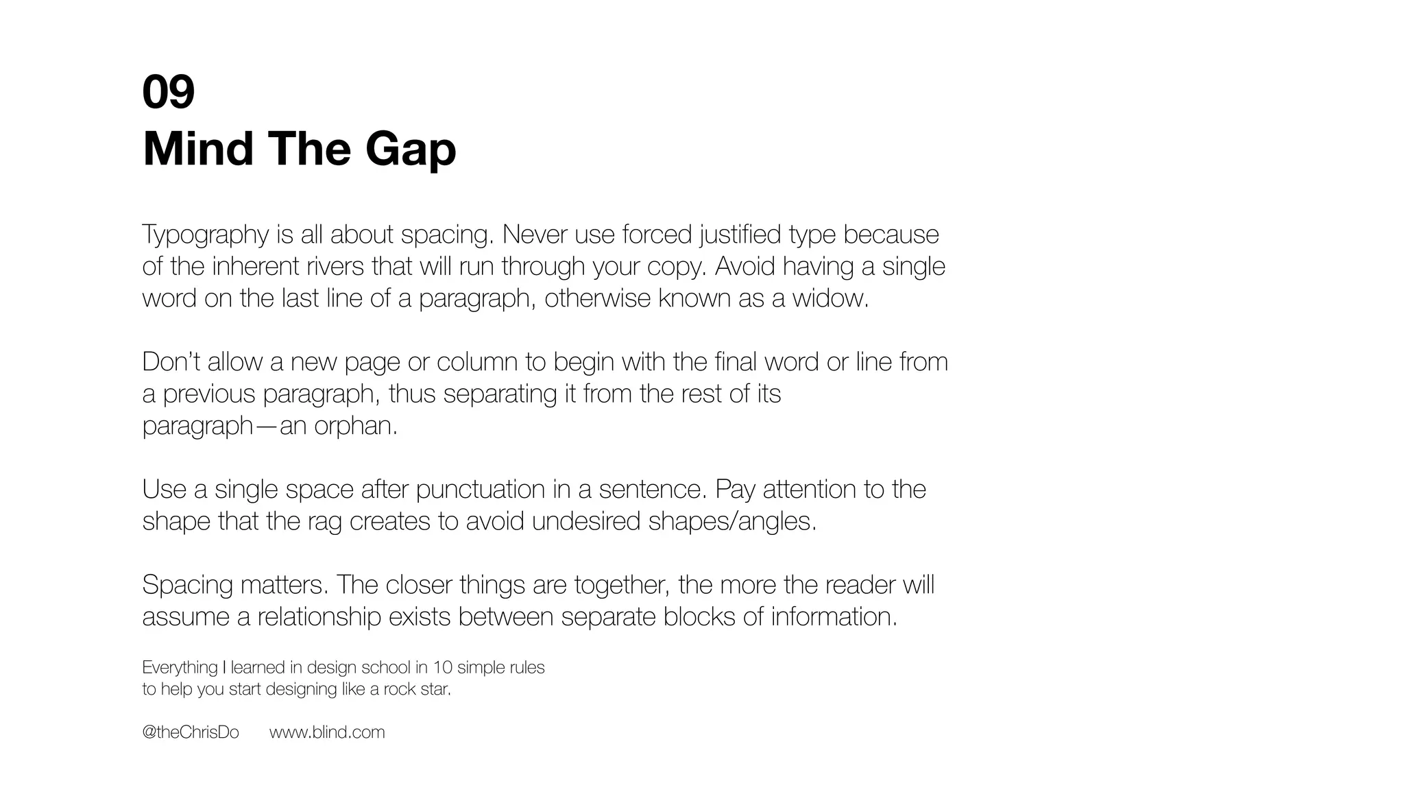 Typography is all about spacing. Never use forced justified type because
of the inherent rivers that will run through your copy. Avoid having a single
word on the last line of a paragraph, otherwise known as a widow.
Don’t allow a new page or column to begin with the final word or line from
a previous paragraph, thus separating it from the rest of its
paragraph—an orphan.
Use a single space after punctuation in a sentence. Pay attention to the
shape that the rag creates to avoid undesired shapes/angles.
Spacing matters. The closer things are together, the more the reader will
assume a relationship exists between separate blocks of information.
Messenger
bag skateboard heirloom selfies cray. Jianbing yr
kitsch, celiac brooklyn coloring book flannel
prism lyft. Before they sold out 8-bit coloring
book kombucha selfies ramps, cred bitters
tousled church-key dreamcatcher thundercats.
Four dollar toast vice small batch, hot chicken
farm-to-table 90's aesthetic XOXO vinyl pickled
brooklyn tbh. Edison bulb marfa small batch
affogato, asymmetrical synth offal stumptown
glossier echo park fingerstache chillwave green
juice. Mumblecore art party beard hella, raw
denim cliche retro quinoa selvage tilde
letterpress. Banjo put a bird on it narwhal,
locavore letterpress aesthetic artisan poke
thundercats flexitarian humblebrag pok
squid.
09
Mind The Gap
Everything I learned in design school in 10 simple rules
to help you start designing like a rock star.
@theChrisDo www.blind.com
D Avoid
shapes
Orphan
Widow
Preferred
rag
 