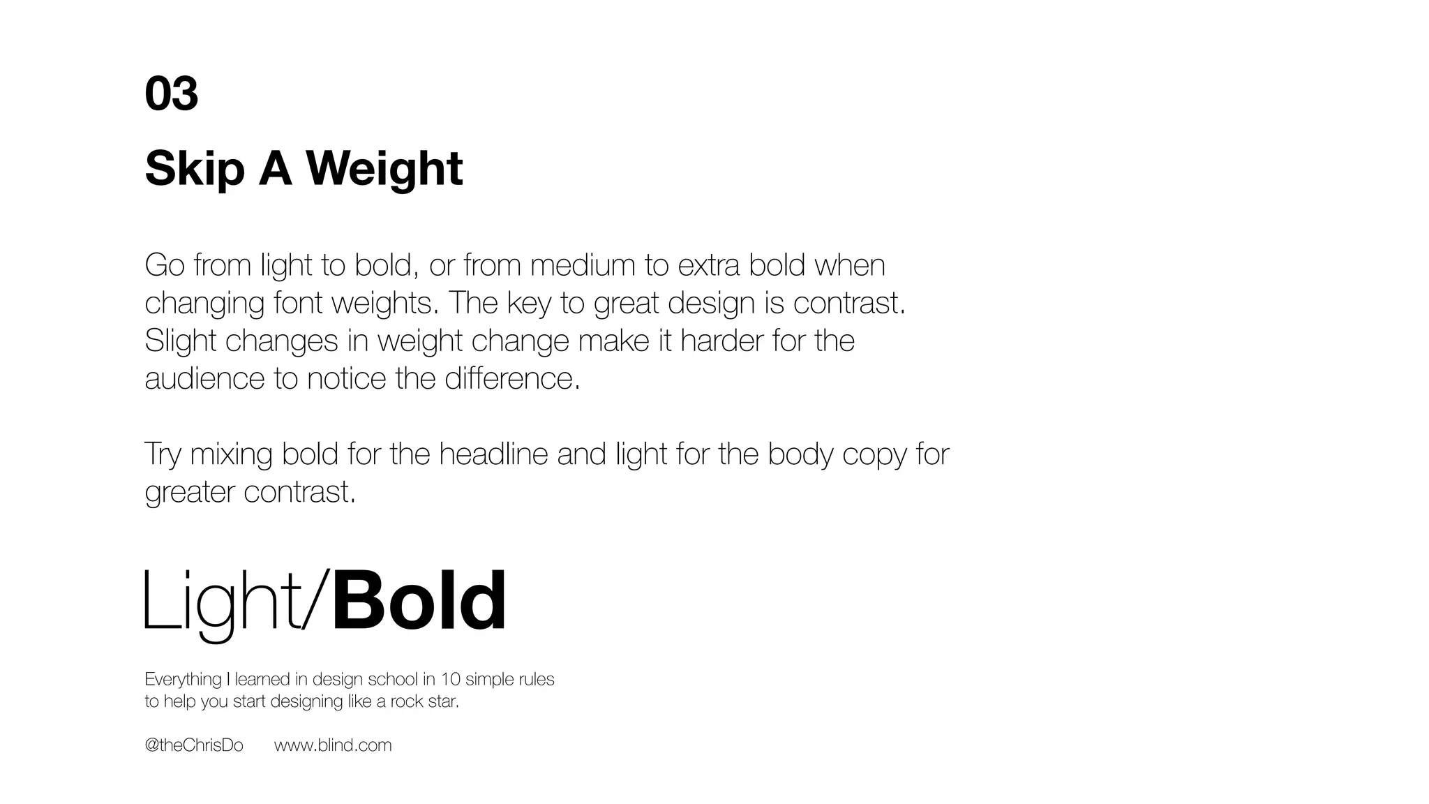 Skip A Weight
Go from light to bold, or from medium to extra bold when
changing font weights. The key to great design is contrast.
Slight changes in weight change make it harder for the
audience to notice the difference.
Try mixing bold for the headline and light for the body copy for
greater contrast.
03
Light/Bold
Everything I learned in design school in 10 simple rules
to help you start designing like a rock star.
@theChrisDo www.blind.com
 