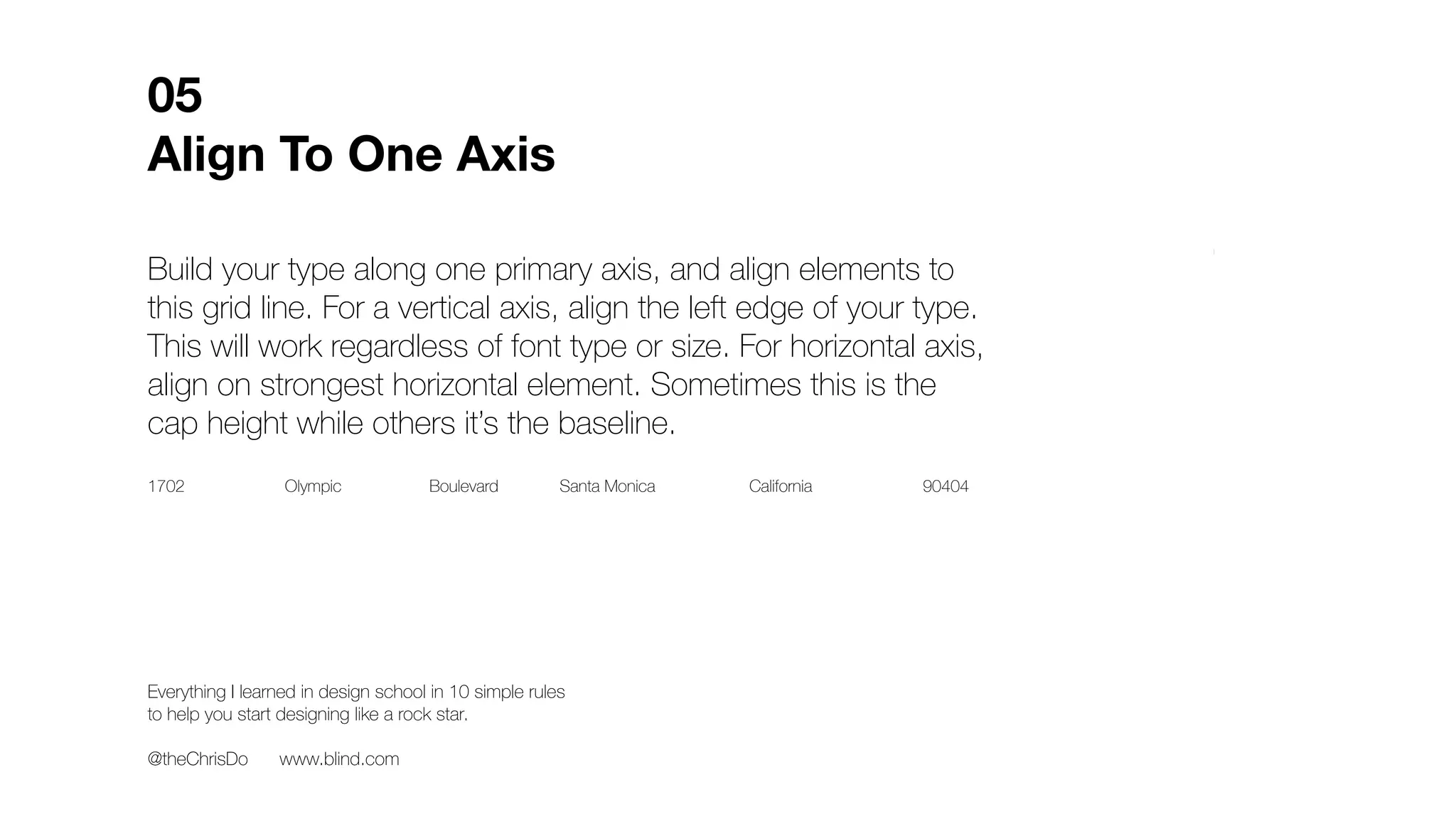Build your type along one primary axis, and align elements to
this grid line. For a vertical axis, align the left edge of your type.
This will work regardless of font type or size. For horizontal axis,
align on strongest horizontal element. Sometimes this is the
cap height while others it’s the baseline.
05
Align To One Axis
XEverything I learned in design school in 10 simple rules
to help you start designing like a rock star.
@theChrisDo www.blind.com
1702 Olympic Boulevard Santa Monica California 90404
 