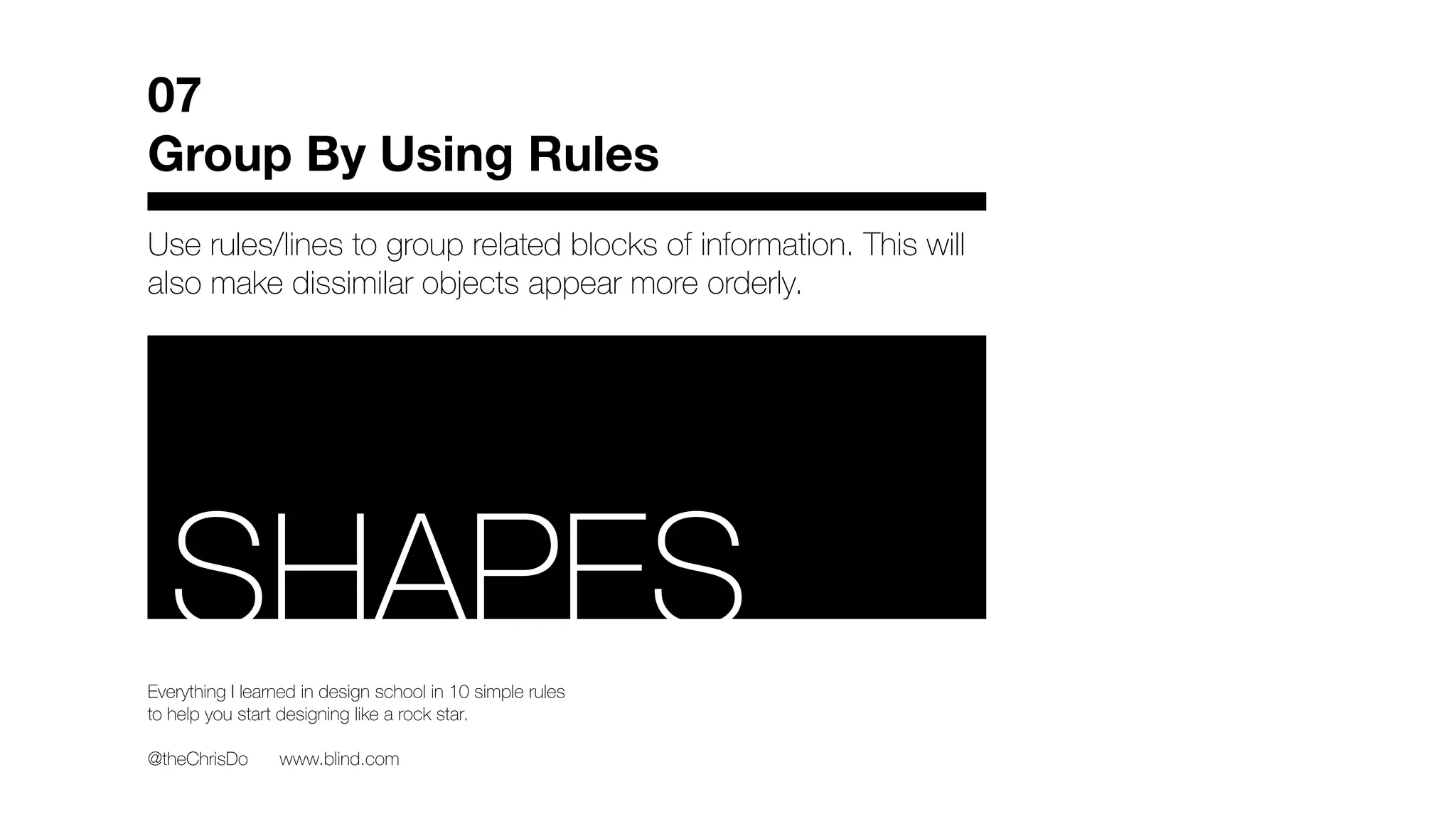Use rules/lines to group related blocks of information. This will
also make dissimilar objects appear more orderly.
07
Group By Using Rules
Everything I learned in design school in 10 simple rules
to help you start designing like a rock star.
@theChrisDo www.blind.com
RSHAPES
 