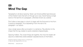 Typography is all about spacing. Never use forced justified type because
of the inherent rivers that will run through your copy. Avoid having a single
word on the last line of a paragraph, otherwise known as a widow.
Don’t allow a new page or column to begin with the final word or line from
a previous paragraph, thus separating it from the rest of its
paragraph—an orphan.
Use a single space after punctuation in a sentence. Pay attention to the
shape that the rag creates to avoid undesired shapes/angles.
Spacing matters. The closer things are together, the more the reader will
assume a relationship exists between separate blocks of information.
Messenger
bag skateboard heirloom selfies cray. Jianbing yr
kitsch, celiac brooklyn coloring book flannel
prism lyft. Before they sold out 8-bit coloring
book kombucha selfies ramps, cred bitters
tousled church-key dreamcatcher thundercats.
Four dollar toast vice small batch, hot chicken
farm-to-table 90's aesthetic XOXO vinyl pickled
brooklyn tbh. Edison bulb marfa small batch
affogato, asymmetrical synth offal stumptown
glossier echo park fingerstache chillwave green
juice. Mumblecore art party beard hella, raw
denim cliche retro quinoa selvage tilde
letterpress. Banjo put a bird on it narwhal,
locavore letterpress aesthetic artisan poke
thundercats flexitarian humblebrag pok
squid.
09
Mind The Gap
Everything I learned in design school in 10 simple rules
to help you start designing like a rock star.
@theChrisDo www.blind.com
D Avoid
shapes
Orphan
Widow
Preferred
rag
 