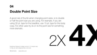 Double Point Size
A good rule of thumb when changing point sizes, is to double
or half the point size you are using. For example, if you are
using 30 pt. type for the headline, use 15 pt. type for the body
copy. For other uses try 3x or 4x the point size for something
more dramatic.
04
2X 4XEverything I learned in design school in 10 simple rules
to help you start designing like a rock star.
@theChrisDo www.blind.com
 