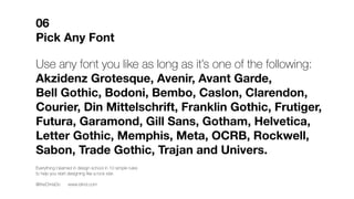 Use any typeface you like as long as it’s one of the following:
Akzidenz Grotesque, Avenir, Avant Garde,
Bell Gothic, Bodoni, Bembo, Caslon, Clarendon,
Courier, Din Mittelschrift, Franklin Gothic, Frutiger,
Futura, Garamond, Gill Sans, Gotham, Helvetica,
Letter Gothic, Memphis, Meta, OCRB, Rockwell,
Sabon, Trade Gothic, Trajan and Univers.
06
Pick Any Typeface
Everything I learned in design school in 10 simple rules
to help you start designing like a rock star.
@theChrisDo www.blind.com
 