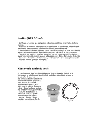 INSTRUÇÕES DE USO:
- Certifique-se bem de que as ligações hidráulicas e elétricas foram feitas da forma
correta.
- Não deixe de remover todos os resíduos de material de construção, limpando bem
a banheira, antes de colocá-la em funcionamento pela primeira vez.
- Caso seu Ofurô não seja equipada com o controle automático de nível, nunca ligue
a motobomba sem que haja água na banheira para não danificar o equipamento.
- Ao encher sua banheira certifique-se de que o dreno esteja fechado, lembrando
que o volume ideal é atingido quando a água está entre 3cm e 5cm abaixo do ladrão.
- Coloque os dispositivos de hidromassagem direcionados para a posição desejada.
- Acione a bomba, ligando o interruptor.




Controle de admissão de ar:
A intensidade da ação de hidromassagem é determinada pelo volume de ar
introduzido no jato de água. Você poderá controlar a intensidade girando o
oxigenador de controle
de admissão de ar localizado na
lateral da banheira (página02 ).
Gire o botão de controle
totalmente no sentido "Abrir" ,
para obter o máximo de volume
 de ar . Gire o botão de controle
no sentido "Fechar", para reduzir
 o volume de bolhas de ar.
Quando o botão for girado
totalmente para a posição
 “Fechar”, apenas a água
circulará pelo sistema.(Fig.8)
                                                                   Figura 8
 