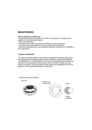 MANUTENÇÃO
Com acabamento em Gel coat:
- Nunca use produtos de limpeza muito fortes, com abrasivos ou palha de aço,
preferindo sempre produtos neutros.
- Nunca use solventes.
- Para dar lustro e reparar pequenos arranhões, use cera automotiva.
- Use flanela, tanto para polir como para a limpeza de sua banheira.
- Ranhuras acidentais podem ser reparadas facilmente usando lixa (nº 500/600) e
cera automotiva.


Limpeza da tubulação:

- Proceda a remoção periódica de resíduos, principalmente cabelos, das grades
dos dispositivos de sucção (Fig.09) para não prejudicar a ação da hidroterapia.
- Trimestralmente, é recomendável uma limpeza na tubulação. Basta colocar sua
banheira em funcionamento durante cerca de oito minutos e drenar, por duas
vezes. Na primeira, use água quente e duas colheres de detergente comum. Na
Segunda, encha a banheira apenas com água fria.




  DISPOSITIVO DE SUCÇÃO

    Fig. 09
                                  Espelho de
                                  acabamento                       Grade




                                                                   Tampa
                                                                   protetora
 