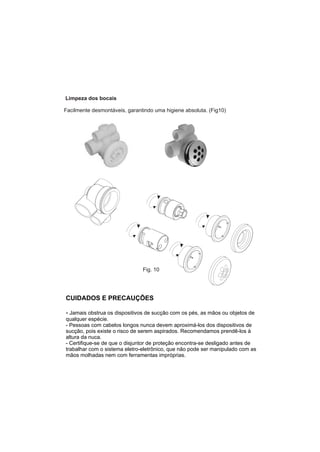 Limpeza dos bocais

Facilmente desmontáveis, garantindo uma higiene absoluta. (Fig10)




                               Fig. 10




CUIDADOS E PRECAUÇÕES

- Jamais obstrua os dispositivos de sucção com os pés, as mãos ou objetos de
qualquer espécie.
- Pessoas com cabelos longos nunca devem aproximá-los dos dispositivos de
sucção, pois existe o risco de serem aspirados. Recomendamos prendê-los à
altura da nuca.
- Certifique-se de que o disjuntor de proteção encontra-se desligado antes de
trabalhar com o sistema eletro-eletrônico, que não pode ser manipulado com as
mãos molhadas nem com ferramentas impróprias.
 