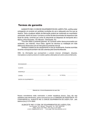Termos de garantia
      ALBACETE IND. E COM.DE EQUIPAMENTOS DE LAZER LTDA. certifica estar
entregando um produto em perfeitas condições de uso e adequado aos fins que se
destina. Todo e qualquer defeito de fabricação poderá ser reclamado ao revendedor
autorizado, dentro do prazo 1(um)ano,a contar da data da emissão da respectiva nota
fiscal de venda, correndo por conta do adquirente as despesas de transporte até a
fábrica, à Rua Xavantes, 120, Meudon - Teresópolis - RJ.
       Fica sem efeito a presente garantia, se o produto sofrer danos provocados por
acidentes, uso indevido, maus tratos, agente da natureza ou instalação em rede
elétrica em desacordo com as instruções do presente manual.
      Verifique o estado do seu equipamento no ato do recebimento. Avarias ocorridas
durante o transporte também não são cobertas pela Garantia Albacete.

OBS.: As informações que acompanham o produto (manual, embalagem, etiquetas,
marcações) e o próprio produto em si estão sujeitos a alterações sem prévio aviso do fabricante.




REVENDEDOR:


CLIENTE:


ENDEREÇO:


CIDADE:                                             EST.:                    N. FISCAL:


DADOS DO EQUIPAMENTO:




                        Albacete Ind. e Com.de Equipamentos de Lazer Ltda.




Nossos revendedores estão autorizados a prestar assistência técnica. Caso não seja
satisfatório este atendimento, queira comunicar-se com a COMISSÃO DE ASSISTÊNCIA AO
CONSUMIDOR da ALBACETE IND. E COM.DE EQUIPAMENTOS DE LAZER LTDA. pelo
telefone (0xx) 21 2741-8000.

      ALBACETE IND. E COM. DE EQUIPAMENTOS DE LAZER LTDA.
                  Rua Xavantes, 120 - Meudon - Teresópolis - RJ - CEP: 25976-030
                          PABX: (0xx)21 2741-8000 - FAX: (0xx) 21 2741-8002
               e-mail: info@albacete.com.br - home page: http://www.albacete.com.br
 