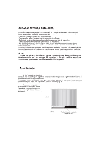 Assentamento


        O SPA deverá ser instalado
sobre um piso nivelado (para o perfeito encaixe da aba do spa sobre o gabinete de madeira) e
resistente ao peso total do ofurô cheio.
A instalação deverá ser feita de modo que o ofurô fique apoiado em sua base, nunca suspenso
pelas bordas, pois estas não suportam o peso do mesmo. (Fig. 4)

        Nos casos em que o
acabamento for feito pelo cliente,
Deverá ser chamado um técnico
para a instalação da bomba e do
aquecedor.


                                       Fig. 4




                                                Dreno        Piso bem nivelado e resistente
                                                                    ao peso do SPA
 