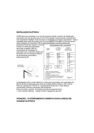 INSTALAÇÃO ELÉTRICA

O SPA deve ser conectado a um circuito exclusivo desde o quadro de distribuição,
                                           2
executado com fios de pelo menos 2,5 mm de secção, exceto quando a banheira for
com aquecedor instalado. Deve se seguir a orientação que está no aquecedor*. Toda a
instalação deve estar de acordo com a norma NBR5410 da ABNT. O circuito deverá
estar protegido por dispositivo DR de alta sensibilidade (corrente diferencial-
residual/nominal não superior a 30 am).
Chame um eletricista capacitado
                                                   ESQUEMAS DE LIGAÇÃO
                                                          C/ controle      Comando
para fazer a ligação. Não há                Versão       de proteção     automático de
                                            básica
necessidade de instalação do                               de nível     entrada de água
interruptor, pois a banheira poderá ser               1               1                 1
fornecida com um exclusivo sistema                    2               2                 2
de acionamento pneumático
(Opcional) Fig.03.                                    3               3                 3


                                                                                    4              4
                                                                                    7              7
                                                           6                        6
                                                                                                   5
 Interruptor
 Pneumático                                Motor                  Motor
                                                                                                   6
                                         Legenda:
                                                                                        Motor
                                         1- Rede de energia monofásica
                                         2- Chaves com fusíveis ou dijuntores
                                         3- Interruptor
                                         4- Controle de proteção de nível
                           Fig.3         5- Comando automático de entrada de água
                                         6- Fio de ligação (min.2,5 mm de secção)       Figura 5
                                         7- Fio terra


A interligação entre o motor elétrico e o interruptor pneumático vem executada da
fábrica de forma adequada para redes de energia elétrica bifásica, 220 V (fig 5).
Para ser utilizado em 110/127 V, o equipamento deverá ter o motor elétrico
reconectado conforme indicações nele existentes
Para se corrigir o sentido da rotação proceda da seguinte forma:
1- Nos motores trifásicos , bastas inverter a ligação de dois fios.



ATENÇÃO : O ATERRAMENTO CORRETO EVITA O RISCO DE
CHOQUE ELÉTRICO
 