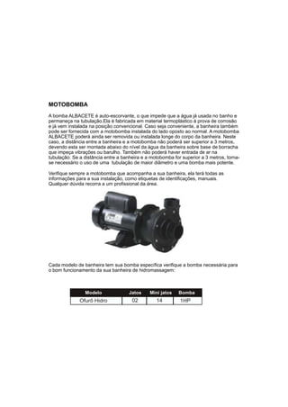 MOTOBOMBA
A bomba ALBACETE é auto-escorvante, o que impede que a água já usada no banho e
permaneça na tubulação.Ela é fabricada em material termoplástico à prova de corrosão
e já vem instalada na posição convencional. Caso seja conveniente, a banheira também
pode ser fornecida com a motobomba instalada do lado oposto ao normal. A motobomba
ALBACETE poderá ainda ser removida ou instalada longe do corpo da banheira. Neste
caso, a distância entre a banheira e a motobomba não poderá ser superior a 3 metros,
devendo esta ser montada abaixo do nível da água da banheira sobre base de borracha
que impeça vibrações ou barulho. Também não poderá haver entrada de ar na
tubulação. Se a distância entre a banheira e a motobomba for superior a 3 metros, torna-
se necessário o uso de uma tubulação de maior diâmetro e uma bomba mais potente.

Verifique sempre a motobomba que acompanha a sua banheira, ela terá todas as
informações para a sua instalação, como etiquetas de identificações, manuais.
Qualquer dúvida recorra a um profissional da área.




Cada modelo de banheira tem sua bomba específica verifique a bomba necessária para
o bom funcionamento da sua banheira de hidromassagem:



                Modelo               Jatos    Mini jatos   Bomba
              Ofurô Hidro             02         14         1HP
 