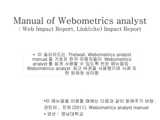 Manual of Webometrics analyst : Web Impact Report, Link(cite) Impact Report *  이 슬라이드는  Thelwall, Webometrics analyst manual 을 기초로 한국 이용자들이  Webometrics analyst 를 쉽게 사용할 수 있도록 만든 매뉴얼임 . Webometrics analyst  최근 버젼을 사용했으며 사례 또한 원제와 상이함 ,[object Object],[object Object],[object Object]