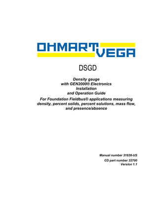 DSGD
                     Chapter 0




                   Density gauge
             with GEN2000® Electronics
                    Installation
                and Operation Guide
 For Foundation Fieldbus® applications measuring
density, percent solids, percent solutions, mass flow,
               and presence/absence




                                    Manual number 31628-US
                                      CD part number 32700
                                                Version 1.1
 