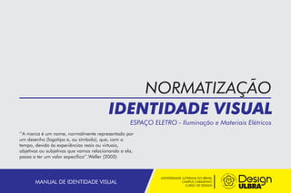 UNIVERSIDADE LUTERANA DO BRASIL
CAMPUS CARAZINHO
CURSO DE DESIGN
MANUAL DE IDENTIDADE VISUAL
NORMATIZAÇÃO
IDENTIDADE VISUAL
ESPAÇO ELETRO - Iluminação e Materiais Elétricos
’’A marca é um nome, normalmente representado por
um desenho (logotipo e, ou símbolo), que, com o
tempo, devido às experiências reais ou virtuais,
objetivas ou subjetivas que vamos relacionando a ela,
passa a ter um valor específico’’.Weller (2005)
 