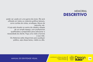 UNIVERSIDADE LUTERANA DO BRASIL
CAMPUS CARAZINHO
CURSO DE DESIGN
MANUAL PADRÃO CURSO DESIGN 17
UNIVERSIDADE LUTERANA DO BRASIL
CAMPUS CARAZINHO
CURSO DE DESIGN
16MANUAL DE IDENTIDADE VISUAL
MEMORIAL
DESCRITIVO
MEMORIAL
DESCRITIVO
poder ser usado em uma gama de sinais. Ela será
utilizada em todos os materiais gráficos textuais,
como cartões de visitas, envelopes, blocos de
rascunho, etc.
A Loja está situada no centro da cidade e dispõe
de um amplo espaço, com profissionais
qualificados e preparados para solucionar a
necessidade do cliente. Faça uma visita e ilumine
a sua vida.
Os Materiais estão disponíveis para qualquer
público, seja classe baixa, média ou alta.
 