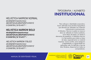 UNIVERSIDADE LUTERANA DO BRASIL
CAMPUS CARAZINHO
CURSO DE DESIGN
21
TIPOGRAFIA / ALFABETO
INSTITUCIONAL
Para reforçar a identidade corporativa,
foram definidas duas famílias tipográficas
que deverão ser utilizadas nos materiais
institucionais e promocionais.
A Helvetica Narrow é usada na marca e
deve ser utilizada em textos auxiliares,
como bloco de textos, em títulos e
elementos da papelaria. A Helvetica Narrow
é o tipo padrão para todos os tipos
de texto, especialmente no material
impresso. Como auxiliar, para assegurar
a legibilidade e a regularidade em
aplicações web, foi definido o tipo de
letra Verdana, disponível em todos os
computadores.
HELVETICA NARROW NORMAL
abcdefghijklmnopqrstuvwxyz
ABCDEFGHIJKLMNOPQRSTUVWXYZ
0123456789 ()*&^$%#@!?”~`
HELVETICA NARROW BOLD
abcdefghijklmnopqrstuvwxyz
ABCDEFGHIJKLMNOPQRSTUVWXYZ
0123456789 ()*&^$%#@!?”~`
HELVETICA NARROW ITÁLICO
abcdefghijklmnopqrstuvwxyz
ABCDEFGHIJKLMNOPQRSTUVWXYZ
0123456789 ()*&^$%#@!?”~`
MANUAL DE IDENTIDADE VISUAL
 