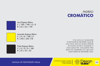 UNIVERSIDADE LUTERANA DO BRASIL
CAMPUS CARAZINHO
CURSO DE DESIGN
22MANUAL DE IDENTIDADE VISUAL
PADRÃO
CROMÁTICO
Azul Espaço Eletro
C | 100 | 100 | 0 | 0
R | 62 | 64 | 149
Amarelo Espaço Eletro
C | 0 | 0 | 100 | 0
R | 255 | 242 |18
Preto Espaço Eletro
C | 0 | 0 | 0 | 100
R | 55 | 52 | 53
A cor como um componente
fundamental da identidade visual de
uma marca, deve ser sempre utilizada
de maneira correta e consistente. A
marca possui três cores padrão. Elas
devem ser respeitadas com rigor para
uniformidade da identidade visual.
 