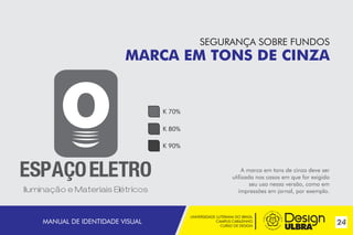 UNIVERSIDADE LUTERANA DO BRASIL
CAMPUS CARAZINHO
CURSO DE DESIGN
24MANUAL DE IDENTIDADE VISUAL
SEGURANÇA SOBRE FUNDOS
MARCA EM TONS DE CINZA
A marca em tons de cinza deve ser
utilizada nos casos em que for exigido
seu uso nessa versão, como em
impressões em jornal, por exemplo.
K 70%
K 80%
K 90%
~
 
