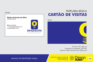 UNIVERSIDADE LUTERANA DO BRASIL
CAMPUS CARAZINHO
CURSO DE DESIGN
28MANUAL DE IDENTIDADE VISUAL
PAPELARIA BÁSICA
CARTÃO DE VISITAS
Formato: 90 x 50 mm
Processo de impressão: OFF SET
Suporte: Papel Couché Fosco 300 g/m2
Frente
Verso
Maiara Antunes da SIlva
Gerente Comercial
 (54) 9153-3828
 maiaraespaco@eletro.com.br
www.espacoeletro.com.br
~
 