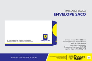 UNIVERSIDADE LUTERANA DO BRASIL
CAMPUS CARAZINHO
CURSO DE DESIGN
29MANUAL DE IDENTIDADE VISUAL
Av. XV de Novembro, 1380 Tapera/RS CEP: 99490-000
E-mail: espaco@eletro.com.br Site: www.espacoeletro.com.br ~
PAPELARIA BÁSICA
ENVELOPE SACO
Formato Aberto: 411 x 535 mm
Formato Fechado: 360 x 260 mm
Faca de corte especial
dobra/vinco e colagem
Processo de impressão: OFF SET
Suporte: Papel Sulfite 180 g/m2
 