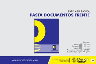 UNIVERSIDADE LUTERANA DO BRASIL
CAMPUS CARAZINHO
CURSO DE DESIGN
31MANUAL DE IDENTIDADE VISUAL
PAPELARIA BÁSICA
PASTA DOCUMENTOS FRENTE
Formato:
Aberto: 460 x 320 mm
Fechado: 230 x 320 mm
Lapela: 220 x 115 mm
Processo de impressão: OFF SET
Suporte: Papel Triplex 300 g/m2
~
 