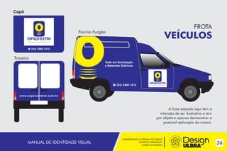 UNIVERSIDADE LUTERANA DO BRASIL
CAMPUS CARAZINHO
CURSO DE DESIGN
36MANUAL DE IDENTIDADE VISUAL
 (54) 3385-1212
Tudo em Iluminação
e Materiais Elétricos
 (54) 3385-1212
www.espacoeletro.com.br
Fiorino Furgão
Capô
Traseira
~
~
FROTA
VEÍCULOS
A frota exposta aqui tem a
intensão de ser ilustrativa e tem
por objetivo apenas demonstrar a
possíveil aplicação da marca.
 