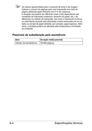 Os valores apresentados para o cartucho de toner e de imagem
indicam o número de páginas para uma impressão num lado da
página utilizando papel A4/Carta com 5 % de cobertura.
A duração real poderá ser diferente (mais curta) dependendo das
condições de impressão (cobertura, tamanho do papel, etc.), de
diferenças no método de impressão, tais como a impressão contínua
ou intermitente (quando são efectuadas muitas impressões de um só
lado), ou do tipo de papel utilizado, por exemplo, papel espesso. Além
disso, a duração poderá ser afectada pela temperatura e humidade
do ambiente.

Passíveis de substituição pela assistência
Item
Cilindro de transferência

A-4

Duração média prevista
50.000 páginas

Especificações técnicas

 