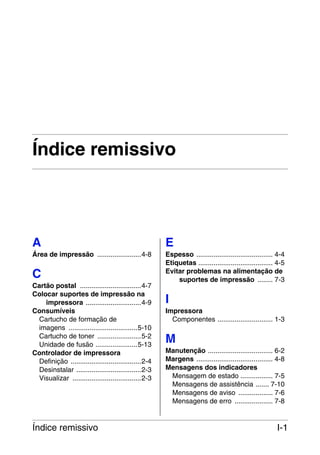 Índice remissivo

A

E

Área de impressão .......................4-8

Espesso ........................................ 4-4
Etiquetas ....................................... 4-5
Evitar problemas na alimentação de
suportes de impressão ........ 7-3

C
Cartão postal ................................4-7
Colocar suportes de impressão na
impressora .............................4-9
Consumíveis
Cartucho de formação de
imagens ....................................5-10
Cartucho de toner .......................5-2
Unidade de fusão ......................5-13
Controlador de impressora
Definição .....................................2-4
Desinstalar ..................................2-3
Visualizar ....................................2-3

Índice remissivo

I
Impressora
Componentes ............................. 1-3

M
Manutenção .................................. 6-2
Margens ........................................ 4-8
Mensagens dos indicadores
Mensagem de estado ................. 7-5
Mensagens de assistência ....... 7-10
Mensagens de aviso .................. 7-6
Mensagens de erro .................... 7-8

I-1

 