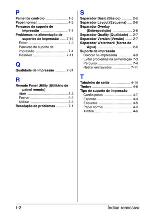 P

S

Painel de controlo ........................1-5
Papel normal .................................4-3
Percurso do suporte de
impressão ..............................7-4
Problemas na alimentação de
suportes de impressão .......7-19
Evitar ...........................................7-3
Percurso do suporte de
impressão ...................................7-4
Resolver ....................................7-11

Separador Basic (Básico) ........... 2-5
Separador Layout (Esquema) ..... 2-6
Separador Overlay
(Sobreposição) ..................... 2-6
Separador Quality (Qualidade) ... 2-7
Separador Version (Versão) ....... 2-7
Separador Watermark (Marca de
Água) ..................................... 2-6
Suporte de impressão
Colocar na impressora ............... 4-9
Evitar problemas na alimentação 7-3
Percurso ..................................... 7-4
Retirar encravados ................... 7-11

Q
Qualidade de impressão ............7-24

R
Remote Panel Utility (Utilitário de
painel remoto)
Abrir ............................................3-2
Fechar .........................................3-5
Utilizar .........................................3-3
Resolução de problemas .............7-1

I-2

T
Tabuleiro de saída ..................... 4-14
Timbre ........................................... 4-6
Tipo de suporte de impressão
Cartão postal .............................. 4-7
Espesso ..................................... 4-4
Etiquetas .................................... 4-5
Papel normal .............................. 4-3
Timbre ........................................ 4-6

Índice remissivo

 